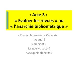 : Acte 3 :  « Evaluer les revues » ou « l’anarchie bibliométrique » « Evaluer les revues ». Oui mais ... Avec qui ? Comment ? Sur quelles bases ? Avec quels objectifs ? 