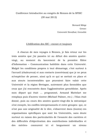 Conférence Introductive au congrès de Rennes de la SFSIC
                              (30 mai 2012)


                                                            Bernard Miège
                                                                    Gresec
                                              Université Stendhal, Grenoble




               L’édification des SIC : encore et toujours


       A chacun de mes voyages à Rennes, je fais retour sur les
trois années que j’ai passées ici au début des années quatre-
vingt,    au   moment    du     lancement     de   la   première    filière
d’Information – Communication habilitée dans cette Université.
Malgré les conditions propres à tout démarrage, c’est surtout à
l’accueil (chaleureux) et aux contacts (conviviaux) que je ne peux
m’empêcher de penser, ainsi qu’à ce qui se mettait en place et
aux atouts incontestables que pouvaient faire valoir cette
Université et la région Bretagne, autrement plus favorables que
ceux que j’ai rencontrés dans l’agglomération grenobloise. Après
mon départ qui était … programmé, Armand Mattelart me
remplaça puis d’autres vinrent (Michael Palmer, etc.) ; l’élan était
donné, puis au cours des années quatre-vingt-dix la mécanique
s’est enrayée, les conflits interpersonnels et entre groupes– qui, ce
n’est pas une originalité de le dire, s’observent dans (toutes) ces
organisations spécifiques que sont les Universités, sans doute
surtout en raison des particularités de l’avancée des carrières et
des difficultés d’objectivation des contributions individuelles et
des      mérites-   connurent    ici   et   longuement       un    niveau

                                                                          1
 