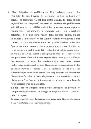 6.          Une obligation de publicisation. Nos problématiques et les
     résultats de nos travaux de recherche sont-ils suffisamment
     connus et reconnus ? C’est loin d’être assuré. Si nous offrons
     aujourd’hui un dispositif renforcé en matière de publications
     scientifiques, notre visibilité reste faible en dehors de notre propre
     communauté         scientifique,   y   compris   dans   les   disciplines
     connexes, et à plus forte raison dans l’espace public, où les
     questions d’information et de communication continuent à être
     traitées, et pas seulement dans les grands médias, selon des
     figures du sens commun. Les avancées sont encore limitées, et
     nous avons du mal à nous faire entendre et même comprendre,
     quand on ne fait pas appel à nous pour énoncer des « vérités » sur
     des problèmes d’actualité sans enjeux réels. Plus que la diffusion
     des travaux, ce sont des confrontations que nous devons
     rechercher, conduisant à des discussions argumentées, à des
     critiques étayées et même à des polémiques. Est-il démesuré
     d’observer que nous nous contentons trop souvent du confort des
     discussions fermées, au sein de petites « communautés », restant
     cloisonnées ? La fragmentation excessive est une dérive à laquelle
     nous sommes trop peu attentifs.
     En tout cas ce Congrès nous donne l’occasion de prendre en
     compte –collectivement- cette exigence de publicisation. ; c’est un
     point de départ.
     Je vous remercie pour l’attention que vous avez bien voulu porter
     à la présentation de ces préconisations.




     	
  



                                                                            10
 
