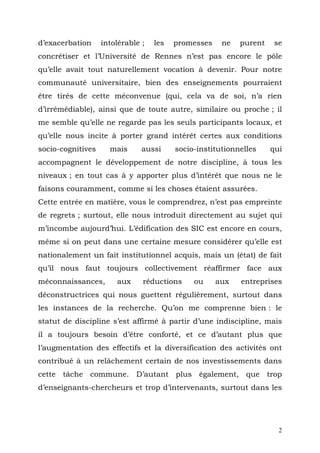 d’exacerbation     intolérable ;   les   promesses    ne   purent    se
concrétiser et l’Université de Rennes n’est pas encore le pôle
qu’elle avait tout naturellement vocation à devenir. Pour notre
communauté universitaire, bien des enseignements pourraient
être tirés de cette méconvenue (qui, cela va de soi, n’a rien
d’irrémédiable), ainsi que de toute autre, similaire ou proche ; il
me semble qu’elle ne regarde pas les seuls participants locaux, et
qu’elle nous incite à porter grand intérêt certes aux conditions
socio-cognitives     mais      aussi     socio-institutionnelles    qui
accompagnent le développement de notre discipline, à tous les
niveaux ; en tout cas à y apporter plus d’intérêt que nous ne le
faisons couramment, comme si les choses étaient assurées.
Cette entrée en matière, vous le comprendrez, n’est pas empreinte
de regrets ; surtout, elle nous introduit directement au sujet qui
m’incombe aujourd’hui. L’édification des SIC est encore en cours,
même si on peut dans une certaine mesure considérer qu’elle est
nationalement un fait institutionnel acquis, mais un (état) de fait
qu’il nous faut toujours collectivement réaffirmer face aux
méconnaissances,       aux     réductions     ou     aux   entreprises
déconstructrices qui nous guettent régulièrement, surtout dans
les instances de la recherche. Qu’on me comprenne bien : le
statut de discipline s’est affirmé à partir d’une indiscipline, mais
il a toujours besoin d’être conforté, et ce d’autant plus que
l’augmentation des effectifs et la diversification des activités ont
contribué à un relâchement certain de nos investissements dans
cette tâche commune. D’autant plus également, que trop
d’enseignants-chercheurs et trop d’intervenants, surtout dans les




                                                                      2
 