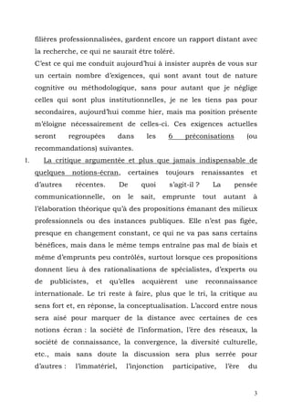 filières professionnalisées, gardent encore un rapport distant avec
     la recherche, ce qui ne saurait être toléré.
     C’est ce qui me conduit aujourd’hui à insister auprès de vous sur
     un certain nombre d’exigences, qui sont avant tout de nature
     cognitive ou méthodologique, sans pour autant que je néglige
     celles qui sont plus institutionnelles, je ne les tiens pas pour
     secondaires, aujourd’hui comme hier, mais ma position présente
     m’éloigne nécessairement de celles-ci. Ces exigences actuelles
     seront       regroupées       dans      les     6    préconisations            (ou
     recommandations) suivantes.
1.        La critique argumentée et plus que jamais indispensable de
     quelques     notions-écran,        certaines   toujours       renaissantes      et
     d’autres      récentes.       De      quoi      s’agit-il ?      La      pensée
     communicationnelle,       on    le    sait,    emprunte       tout    autant    à
     l’élaboration théorique qu’à des propositions émanant des milieux
     professionnels ou des instances publiques. Elle n’est pas figée,
     presque en changement constant, ce qui ne va pas sans certains
     bénéfices, mais dans le même temps entraîne pas mal de biais et
     même d’emprunts peu contrôlés, surtout lorsque ces propositions
     donnent lieu à des rationalisations de spécialistes, d’experts ou
     de    publicistes,   et   qu’elles     acquièrent    une       reconnaissance
     internationale. Le tri reste à faire, plus que le tri, la critique au
     sens fort et, en réponse, la conceptualisation. L’accord entre nous
     sera aisé pour marquer de la distance avec certaines de ces
     notions écran : la société de l’information, l’ère des réseaux, la
     société de connaissance, la convergence, la diversité culturelle,
     etc., mais sans doute la discussion sera plus serrée pour
     d’autres :    l’immatériel,     l’injonction     participative,       l’ère    du


                                                                                      3
 