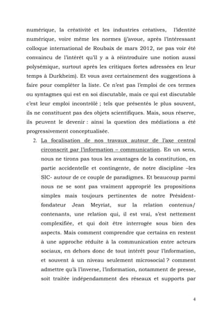 numérique, la créativité et les industries créatives,      l’identité
numérique, voire même les normes (j’avoue, après l’intéressant
colloque international de Roubaix de mars 2012, ne pas voir été
convaincu de l’intérêt qu’il y a à réintroduire une notion aussi
polysémique, surtout après les critiques fortes adressées en leur
temps à Durkheim). Et vous avez certainement des suggestions à
faire pour compléter la liste. Ce n’est pas l’emploi de ces termes
ou syntagmes qui est en soi discutable, mais ce qui est discutable
c’est leur emploi incontrôlé ; tels que présentés le plus souvent,
ils ne constituent pas des objets scientifiques. Mais, sous réserve,
ils peuvent le devenir : ainsi la question des médiations a été
progressivement conceptualisée.
  2. La focalisation de nos travaux autour de l’axe central
     circonscrit par l’information – communication. En un sens,
     nous ne tirons pas tous les avantages de la constitution, en
     partie accidentelle et contingente, de notre discipline –les
     SIC- autour de ce couple de paradigmes. Et beaucoup parmi
     nous ne se sont pas vraiment approprié les propositions
     simples mais toujours pertinentes de notre Président-
     fondateur    Jean   Meyriat,   sur   la   relation   contenus/
     contenants, une relation qui, il est vrai, s’est nettement
     complexifiée, et qui doit être interrogée sous bien des
     aspects. Mais comment comprendre que certains en restent
     à une approche réduite à la communication entre acteurs
     sociaux, en dehors donc de tout intérêt pour l’information,
     et souvent à un niveau seulement microsocial ? comment
     admettre qu’à l’inverse, l’information, notamment de presse,
     soit traitée indépendamment des réseaux et supports par


                                                                   4
 