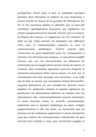 qu’apparent. D’une part, il faut se demander pourquoi
pendant deux décennies la balance de nos recherches a
autant penché en faveur de la question de l’émergence des
Tic et des nouveaux médias et admettre que ce sont des
conditions spécifiquement françaises qui expliquent cet
intérêt (comparativement) excessif. D’autre part et surtout,
la plupart des travaux s’y rapportant ont été conduits, de
facto ou par choix assumé, en marquant une différence
nette   avec        la   communication       ordinaire    et   avec   la
communication              médiatique :    l’intérêt    postulé   pour
l’innovation ou plus simplement pour les changements a
entraîné une distorsion des analyses, et sans doute amplifié
l’accent      mis    sur    les   discontinuités   au    détriment    de
continuités que la longue durée permet mieux de mettre en
évidence. Mon évaluation apparaîtra peut-être exagérée et
mériterait assurément d’être mieux étayée ; en tout cas, je
souhaiterais vous faire partager une conviction : il ne suffit
pas de faire la chasse aux conceptions techno-déterminées,
toujours florissantes (cf. par exemple les discours tenus
pendant les printemps arabes), il importe également de
positionner les phénomènes observés en relation avec les
phénomènes info- communicationnels (encore) dominants,
et   isoler    d’autant       moins   la   nouvelle     communication
médiatisée que le système médiatique en place s’adapte
progressivement à elle. En outre, on conviendra que les
travaux sur les techniques gagneraient à mieux coordonner
ceux qui traitent des consommations individuelles (le plus
souvent hors travail) et ceux, plus récemment engagés et


                                                                       6
 