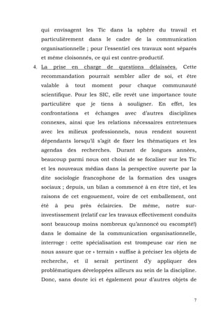 qui envisagent les Tic dans la sphère du travail et
  particulièrement           dans    le    cadre    de      la    communication
  organisationnelle ; pour l’essentiel ces travaux sont séparés
  et même cloisonnés, ce qui est contre-productif.
4. La   prise    en     charge        de    questions        délaissées.        Cette
  recommandation pourrait sembler aller de soi, et être
  valable   à     tout        moment        pour       chaque       communauté
  scientifique. Pour les SIC, elle revêt une importance toute
  particulière    que        je    tiens    à   souligner.         En      effet,    les
  confrontations        et     échanges         avec     d’autres        disciplines
  connexes, ainsi que les relations nécessaires entretenues
  avec les milieux professionnels, nous rendent souvent
  dépendants lorsqu’il s’agit de fixer les thématiques et les
  agendas       des    recherches.         Durant      de        longues     années,
  beaucoup parmi nous ont choisi de se focaliser sur les Tic
  et les nouveaux médias dans la perspective ouverte par la
  dite sociologie francophone de la formation des usages
  sociaux ; depuis, un bilan a commencé à en être tiré, et les
  raisons de cet engouement, voire de cet emballement, ont
  été   à   peu        près       éclaircies.    De      même,          notre       sur-
  investissement (relatif car les travaux effectivement conduits
  sont beaucoup moins nombreux qu’annoncé ou escompté!)
  dans le domaine de la communication organisationnelle,
  interroge : cette spécialisation est trompeuse car rien ne
  nous assure que ce « terrain » suffise à préciser les objets de
  recherche,      et    il    serait       pertinent     d’y       appliquer        des
  problématiques développées ailleurs au sein de la discipline.
  Donc, sans doute ici et également pour d’autres objets de


                                                                                       7
 