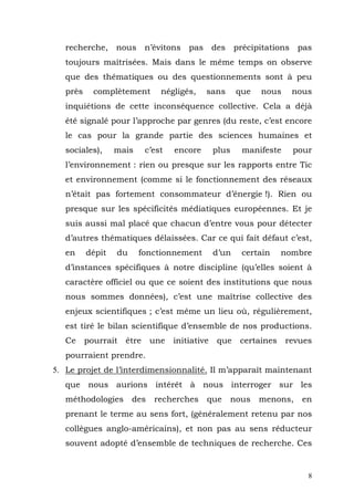 recherche, nous n’évitons pas des précipitations pas
   toujours maîtrisées. Mais dans le même temps on observe
   que des thématiques ou des questionnements sont à peu
   près     complètement        négligés,    sans       que   nous    nous
   inquiétions de cette inconséquence collective. Cela a déjà
   été signalé pour l’approche par genres (du reste, c’est encore
   le cas pour la grande partie des sciences humaines et
   sociales),     mais      c’est   encore       plus    manifeste    pour
   l’environnement : rien ou presque sur les rapports entre Tic
   et environnement (comme si le fonctionnement des réseaux
   n’était pas fortement consommateur d’énergie !). Rien ou
   presque sur les spécificités médiatiques européennes. Et je
   suis aussi mal placé que chacun d’entre vous pour détecter
   d’autres thématiques délaissées. Car ce qui fait défaut c’est,
   en     dépit   du     fonctionnement          d’un    certain    nombre
   d’instances spécifiques à notre discipline (qu’elles soient à
   caractère officiel ou que ce soient des institutions que nous
   nous sommes données), c’est une maîtrise collective des
   enjeux scientifiques ; c’est même un lieu où, régulièrement,
   est tiré le bilan scientifique d’ensemble de nos productions.
   Ce     pourrait   être    une    initiative   que    certaines    revues
   pourraient prendre.
5. Le projet de l’interdimensionnalité. Il m’apparaît maintenant
   que nous aurions intérêt à nous interroger sur les
   méthodologies       des    recherches     que    nous      menons,   en
   prenant le terme au sens fort, (généralement retenu par nos
   collègues anglo-américains), et non pas au sens réducteur
   souvent adopté d’ensemble de techniques de recherche. Ces


                                                                          8
 