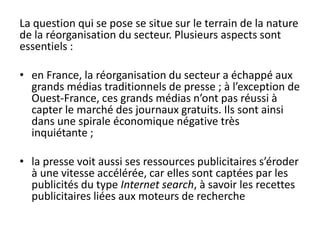 La question qui se pose se situe sur le terrain de la nature
de la réorganisation du secteur. Plusieurs aspects sont
essentiels :
• en France, la réorganisation du secteur a échappé aux
grands médias traditionnels de presse ; à l’exception de
Ouest-France, ces grands médias n’ont pas réussi à
capter le marché des journaux gratuits. Ils sont ainsi
dans une spirale économique négative très
inquiétante ;
• la presse voit aussi ses ressources publicitaires s’éroder
à une vitesse accélérée, car elles sont captées par les
publicités du type Internet search, à savoir les recettes
publicitaires liées aux moteurs de recherche
 