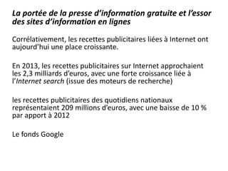 La portée de la presse d’information gratuite et l’essor
des sites d’information en lignes
Corrélativement, les recettes publicitaires liées à Internet ont
aujourd’hui une place croissante.
En 2013, les recettes publicitaires sur Internet approchaient
les 2,3 milliards d’euros, avec une forte croissance liée à
l’Internet search (issue des moteurs de recherche)
les recettes publicitaires des quotidiens nationaux
représentaient 209 millions d’euros, avec une baisse de 10 %
par apport à 2012
Le fonds Google
 
