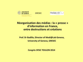 Congrès SFSIC TOULON 2014
Prof. Dr Badillo, Director of Medi@Lab Geneva,
University of Geneva, GRESEC
Réorganisation des médias : la « presse »
d'information en France,
entre destructions et créations
GRESEC
 