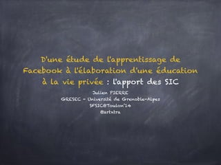 D'une étude de l'apprentissage de
Facebook à l'élaboration d'une éducation
à la vie privée : l'apport des SIC
Julien PIERRE
GRESEC - Université de Grenoble-Alpes
SFSIC@Toulon’14
@artxtra
 