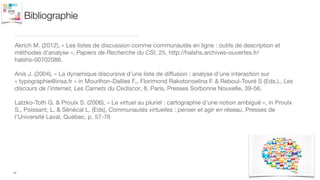 Bibliographie
Akrich M. (2012), « Les listes de discussion comme communautés en ligne : outils de description et
méthodes d'analyse », Papiers de Recherche du CSI, 25, http://halshs.archives-ouvertes.fr/
halshs-00702086.!
Anis J. (2004), « La dynamique discursive d’une liste de diﬀusion : analyse d’une interaction sur
« typographie@irisa.fr » in Mourlhon-Dallies F., Florimond Rakotonoelina F. & Reboul-Touré S (Eds.)., Les
discours de l’internet, Les Carnets du Cediscor, 8, Paris, Presses Sorbonne Nouvelle, 39-56.

Latzko-Toth G. & Proulx S. (2006), « Le virtuel au pluriel : cartographie d’une notion ambiguë », in Proulx
S., Poissant, L. & Sénécal L. (Eds), Communautés virtuelles : penser et agir en réseau, Presses de
l’Université Laval, Québec, p. 57-76

11
 