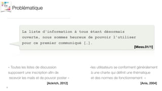 Problématique
2
La liste d'information à tous étant désormais
ouverte, nous sommes heureux de pouvoir l’utiliser
pour ce premier communiqué […].
[Mess.01/1]
« Toutes les listes de discussion
supposent une inscription aﬁn de
recevoir les mails et de pouvoir poster »
[Ackrich, 2012]
«les utilisateurs se conforment généralement
à une charte qui déﬁnit une thématique
et des normes de fonctionnement  »
[Anis, 2004]
 