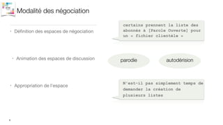 Modalité des négociation
• Déﬁnition des espaces de négociation
8
certains prennent la liste des
abonnés à [Parole Ouverte] pour
un « fichier clientèle »
• Animation des espaces de discussion
• Appropriation de l’espace
N'est-il pas simplement temps de
demander la création de
plusieurs listes
parodie autodérision
 
