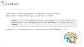 Conclusion
• construction collective et progressive d’espaces de démocratie et de
convivialité en complément d’espaces purement informatifs
9
Cette liste est un atout pour que nous apprenions à nous connaître
et que nous nous informions de ce qui se passe sur chacun de nos
sites
• émergence d’une appartenance à une communauté virtuelle [Rheingold 1995]
 