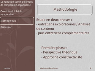 La narration comme élément
de temporalité organisante
Quant le récit fait la
temporalité
Méthodologie
Discussion
Méthodologie
Etude en deux phases :
- entretiens exploratoires / Analyse
de contenu
- puis entretiens complémentaires
Première phase :
- Perspective théorique
- Approche constructiviste
4 juin 2014 isabelle.comtet@univ-lyon3.fr 4
 