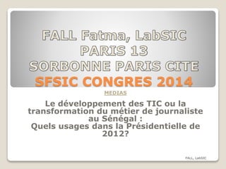SFSIC CONGRES 2014
MEDIAS
Le développement des TIC ou la
transformation du métier de journaliste
au Sénégal :
Quels usages dans la Présidentielle de
2012?
FALL, LabSIC
 