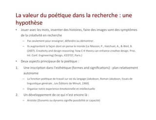 La	
  valeur	
  du	
  poé2que	
  dans	
  la	
  recherche	
  :	
  une	
  
hypothèse	
  
•  Jouer	
  avec	
  les	
  mots,	
  inventer	
  des	
  histoires,	
  faire	
  des	
  images	
  sont	
  des	
  symptômes	
  
de	
  la	
  créa2vité	
  en	
  recherche	
  
–  Pas	
  seulement	
  pour	
  enseigner,	
  défendre	
  ou	
  démontrer.	
  	
  
–  Ils	
  augmentent	
  la	
  façon	
  dont	
  on	
  pense	
  le	
  monde	
  (Le	
  Masson,	
  P.,	
  Hatchuel,	
  A.,	
  &	
  Weil,	
  B.	
  
(2007).	
  Crea2vity	
  and	
  design	
  reasoning:	
  how	
  C-­‐K	
  theory	
  can	
  enhance	
  crea2ve	
  design.	
  Proc.	
  
Int.	
  Conf.	
  Engineering)	
  Design,	
  ICED’07,	
  Paris.)	
  
•  Deux	
  aspects	
  principaux	
  de	
  la	
  poé2que	
  :	
  
1.  Une	
  inscrip2on	
  dans	
  l’esthé2que	
  (formes	
  and	
  signiﬁca2ons)	
  :	
  plan	
  rela2vement	
  
autonome	
  	
  
–  La	
  fonc2on	
  poé2que	
  de	
  travail	
  sur	
  soi	
  du	
  langage	
  (Jakobson,	
  Roman	
  Jakobson,	
  Essais	
  de	
  
linguis2que	
  générale	
  ,	
  Les	
  Édi2ons	
  de	
  Minuit,	
  1960)	
  
–  Organise	
  notre	
  experience	
  émo2onnelle	
  et	
  intellectuelle	
  
2.  Un	
  développement	
  de	
  ce	
  qui	
  n’est	
  encore	
  là	
  :	
  	
  
–  Aristote	
  (Dunamis	
  ou	
  dynamis	
  signiﬁe	
  possibilité	
  or	
  capacité)	
  
 