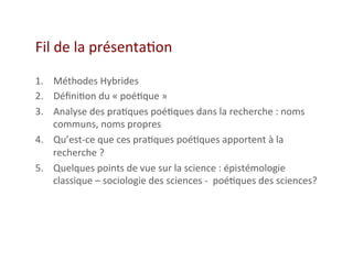 Fil	
  de	
  la	
  présenta2on	
  
1.  Méthodes	
  Hybrides	
  	
  
2.  Déﬁni2on	
  du	
  «	
  poé2que	
  »	
  
3.  Analyse	
  des	
  pra2ques	
  poé2ques	
  dans	
  la	
  recherche	
  :	
  noms	
  
communs,	
  noms	
  propres	
  
4.  Qu’est-­‐ce	
  que	
  ces	
  pra2ques	
  poé2ques	
  apportent	
  à	
  la	
  
recherche	
  ?	
  	
  
5.  Quelques	
  points	
  de	
  vue	
  sur	
  la	
  science	
  :	
  épistémologie	
  
classique	
  –	
  sociologie	
  des	
  sciences	
  -­‐	
  	
  poé2ques	
  des	
  sciences?	
  
 