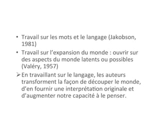 •  Travail	
  sur	
  les	
  mots	
  et	
  le	
  langage	
  (Jakobson,	
  
1981)	
  
•  Travail	
  sur	
  l’expansion	
  du	
  monde	
  :	
  ouvrir	
  sur	
  
des	
  aspects	
  du	
  monde	
  latents	
  ou	
  possibles	
  	
  
(Valéry,	
  1957)	
  
Ø En	
  travaillant	
  sur	
  le	
  langage,	
  les	
  auteurs	
  
transforment	
  la	
  façon	
  de	
  découper	
  le	
  monde,	
  
d’en	
  fournir	
  une	
  interpréta2on	
  originale	
  et	
  
d’augmenter	
  notre	
  capacité	
  à	
  le	
  penser.	
  	
  
 