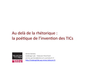 Au	
  delà	
  de	
  la	
  rhétorique	
  :	
  	
  
la	
  poé2que	
  de	
  l’inven2on	
  des	
  TICs	
  
Annie	
  Gentes	
  
Codesign	
  Lab	
  -­‐	
  Telecom	
  ParisTech	
  
annie.gentes@telecom-paristech.fr 	
  
hBp://codesignlab.wp.mines-­‐telecom.fr	
  
	
  
 