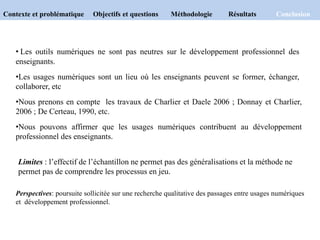 Contexte et problématique Objectifs et questions Méthodologie Résultats Conclusion
Perspectives: poursuite sollicitée sur une recherche qualitative des passages entre usages numériques
et développement professionnel.
• Les outils numériques ne sont pas neutres sur le développement professionnel des
enseignants.
•Les usages numériques sont un lieu où les enseignants peuvent se former, échanger,
collaborer, etc
•Nous prenons en compte les travaux de Charlier et Daele 2006 ; Donnay et Charlier,
2006 ; De Certeau, 1990, etc.
•Nous pouvons affirmer que les usages numériques contribuent au développement
professionnel des enseignants.
Limites : l’effectif de l’échantillon ne permet pas des généralisations et la méthode ne
permet pas de comprendre les processus en jeu.
 