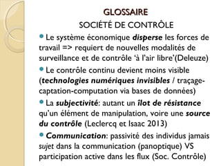 GLOSSAIREGLOSSAIRE
SOCIÉTÉ DE CONTRÔLE
Le système économique disperse les forces de
travail => requiert de nouvelles modalités de
surveillance et de contrôle ‘à l’air libre’(Deleuze)
Le contrôle continu devient moins visible
(technologies numériques invisibles / traçage-
captation-computation via bases de données)
La subjectivité: autant un îlot de résistance
qu’un élément de manipulation, voire une source
du contrôle (Leclercq et Isaac 2013)
Communication: passivité des individus jamais
sujet dans la communication (panoptique) VS
participation active dans les flux (Soc. Contrôle)
 