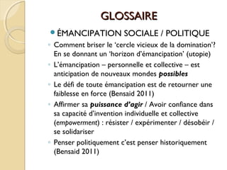 GLOSSAIREGLOSSAIRE
ÉMANCIPATION SOCIALE / POLITIQUE
◦ Comment briser le ‘cercle vicieux de la domination’?
En se donnant un ‘horizon d’émancipation’ (utopie)
◦ L’émancipation – personnelle et collective – est
anticipation de nouveaux mondes possibles
◦ Le défi de toute émancipation est de retourner une
faiblesse en force (Bensaid 2011)
◦ Affirmer sa puissance d’agir / Avoir confiance dans
sa capacité d’invention individuelle et collective
(empowerment) : résister / expérimenter / désobéir /
se solidariser
◦ Penser politiquement c’est penser historiquement
(Bensaid 2011)
 