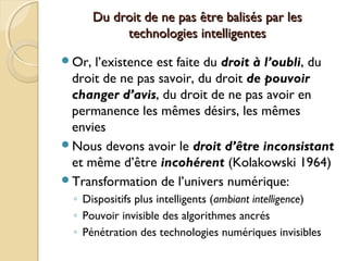 Du droit de ne pas être balisés par lesDu droit de ne pas être balisés par les
technologies intelligentestechnologies intelligentes
Or, l’existence est faite du droit à l’oubli, du
droit de ne pas savoir, du droit de pouvoir
changer d’avis, du droit de ne pas avoir en
permanence les mêmes désirs, les mêmes
envies
Nous devons avoir le droit d’être inconsistant
et même d’être incohérent (Kolakowski 1964)
Transformation de l’univers numérique:
◦ Dispositifs plus intelligents (ambiant intelligence)
◦ Pouvoir invisible des algorithmes ancrés
◦ Pénétration des technologies numériques invisibles
 
