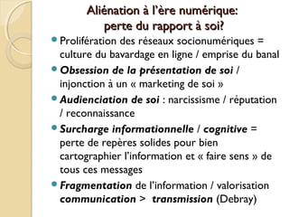 Aliénation à l’Aliénation à l’ère numérique:ère numérique:
perte du rapport à soi?perte du rapport à soi?
Prolifération des réseaux socionumériques =
culture du bavardage en ligne / emprise du banal
Obsession de la présentation de soi /
injonction à un « marketing de soi »
Audienciation de soi : narcissisme / réputation
/ reconnaissance
Surcharge informationnelle / cognitive =
perte de repères solides pour bien
cartographier l’information et « faire sens » de
tous ces messages
Fragmentation de l’information / valorisation
communication > transmission (Debray)
 