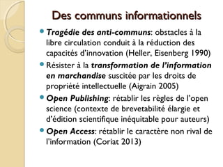 Des communs informationnelsDes communs informationnels
Tragédie des anti-communs: obstacles à la
libre circulation conduit à la réduction des
capacités d’innovation (Heller, Eisenberg 1990)
Résister à la transformation de l’information
en marchandise suscitée par les droits de
propriété intellectuelle (Aigrain 2005)
Open Publishing: rétablir les règles de l’open
science (contexte de brevetabilité élargie et
d’édition scientifique inéquitable pour auteurs)
Open Access: rétablir le caractère non rival de
l’information (Coriat 2013)
 