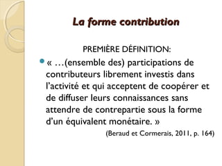 La forme contributionLa forme contribution
PREMIÈRE DÉFINITION:
« …(ensemble des) participations de
contributeurs librement investis dans
l’activité et qui acceptent de coopérer et
de diffuser leurs connaissances sans
attendre de contrepartie sous la forme
d’un équivalent monétaire. »
(Beraud et Cormerais, 2011, p. 164)
 