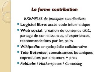 La forme contributionLa forme contribution
EXEMPLES de pratiques contributives:
Logiciel libre: accès code informatique
Web social: création de contenus UGC,
partage de connaissances, d’expériences,
recommandations par les pairs
Wikipedia: encyclopédie collaborative
Tela Botanica: connaissances botaniques
coproduites par amateurs + pros
FabLabs / Hackerspaces / Coworking
 