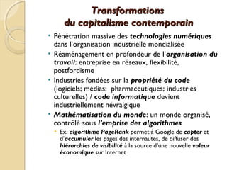 TransformationsTransformations
du capitalisme contemporaindu capitalisme contemporain
• Pénétration massive des technologies numériques
dans l’organisation industrielle mondialisée
• Réaménagement en profondeur de l’organisation du
travail: entreprise en réseaux, flexibilité,
postfordisme
• Industries fondées sur la propriété du code
(logiciels; médias; pharmaceutiques; industries
culturelles) / code informatique devient
industriellement névralgique
• Mathématisation du monde: un monde organisé,
contrôlé sous l’emprise des algorithmes
• Ex. algorithme PageRank permet à Google de capter et
d’accumuler les pages des internautes, de diffuser des
hiérarchies de visibilité à la source d’une nouvelle valeur
économique sur Internet
 