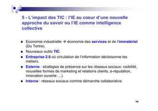 10
5 - L’impact des TIC : l’IE au coeur d’une nouvelle
approche du savoir ou l’IE comme intelligence
collective
Economie industrielle économie des services et de l’immatériel
(Du Tertre).
Nouveaux outils TIC.
Entreprise 2.0 où circulation de l’information décloisonne les
métiers.
Externe : stratégies de présence sur les réseaux sociaux: visibilité,
nouvelles formes de marketing et relations clients, e-réputation,
innovation ouverte …).
Interne : réseaux sociaux comme démarche collaborative.
 