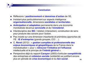 12
Conclusion
Réflexions / positionnement et domaines d’action de l’IE.
Insistant plus particulièrement sur aspects intelligence
organisationnelle, dimensions sociétales et territoriales.
Anticipation et adaptation permanente dans une économie
mondialisée devenue servicielle et de l’immatériel.
Interdiscipline des SIC / relation (interaction), construction de sens
pour produire des savoirs pour l’action.
Pas insisté sur une dimension importante et premières approches de
l’IE : IE d’entreprise (grands groupes, CCI …).
C. Revel (2012) : « gestion complète et professionnelle des
enjeux économiques et géopolitiques de la France dans la
mondialisation » pour « retrouver l’initiative et l’influence
intellectuelle et le principe de l’intérêt général ».
Perspective déjà du rapport Carayon (2003) d’articuler compétitivité
des entreprises et cohésion sociale (solidarité) se justifiant encore
plus en période de crise économique et du lien social.
 