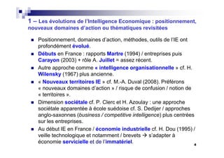 4
1 – Les évolutions de l’Intelligence Economique : positionnement,
nouveaux domaines d’action ou thématiques revisitées
Positionnement, domaines d’action, méthodes, outils de l’IE ont
profondément évolué.
Débuts en France : rapports Martre (1994) / entreprises puis
Carayon (2003) + rôle A. Juillet = assez récent.
Autre approche comme « intelligence organisationnelle » cf. H.
Wilensky (1967) plus ancienne.
« Nouveaux territoires IE » cf. M.-A. Duval (2008). Préférons
« nouveaux domaines d’action » / risque de confusion / notion de
« territoires ».
Dimension sociétale cf. P. Clerc et H. Azoulay : une approche
sociétale apparentée à école suédoise cf. S. Dedijer / approches
anglo-saxonnes (business / competitive intelligence) plus centrées
sur les entreprises.
Au début IE en France / économie industrielle cf. H. Dou (1995) /
veille technologique et notamment / brevets s’adapter à
économie servicielle et de l’immatériel.
 