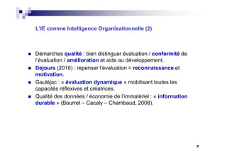 L’IE comme Intelligence Organisationnelle (2)
Démarches qualité : bien distinguer évaluation / conformité de
l’évaluation / amélioration et aide au développement.
Dejours (2010) : repenser l’évaluation = reconnaissance et
motivation.
Gauléjac : « évaluation dynamique » mobilisant toutes les
capacités réflexives et créatrices.
Qualité des données / économie de l’immatériel : « information
durable » (Bourret – Cacaly – Chambaud, 2008).
7
 