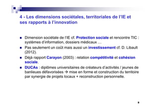 8
4 - Les dimensions sociétales, territoriales de l’IE et
ses rapports à l’innovation
Dimension sociétale de l’IE cf. Protection sociale et rencontre TIC :
systèmes d’information, dossiers médicaux …
Pas seulement un coût mais aussi un investissement cf. D. Libault
(2012).
Déjà rapport Carayon (2003) : relation compétitivité et cohésion
sociale.
DUCAs : diplômes universitaires de créateurs d’activités / jeunes de
banlieues défavorisées mise en forme et construction du territoire
par synergie de projets locaux + reconstruction personnelle.
 