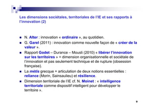Les dimensions sociétales, territoriales de l’IE et ses rapports à
l’innovation (2)
N. Alter : innovation « ordinaire », au quotidien.
G. Garel (2011) : innovation comme nouvelle façon de « créer de la
valeur ».
Rapport Godet – Durance – Mousli (2010) « libérer l’innovation
sur les territoires » = dimension organisationnelle et sociétale de
l’innovation et pas seulement technique et de rupture (obsession
française).
La mètis grecque + articulation de deux notions essentielles :
reliance (Morin, Sainsaulieu) et résilience.
Dimension territoriale de l’IE cf. N. Moinet : « intelligence
territoriale comme dispositif intelligent pour développer le
territoire ».
9
 