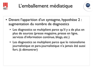 L’emballement médiatique

●   Devant l’apparition d’un syntagme, hypothèse 2 :
    augmentation du nombre de diagnostics
    ●   Les diagnostics se multiplient parce qu’il y a de plus en
        plus de sources (presse magazine, presse en ligne,
        services d’information continue, blogs, etc.)
    ●   Les diagnostics se multiplient parce que le rationalisme
        journalistique et para-journalistique n’a jamais été aussi
        fort. (à démontrer)
 