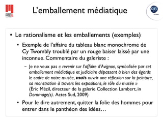 L’emballement médiatique

●   Le rationalisme et les emballements (exemples)
    ●   Exemple de l’affaire du tableau blanc monochrome de
        Cy Twombly troublé par un rouge baiser laissé par une
        inconnue. Commentaire du galeriste :
        –   Je ne veux pas « revenir sur l’affaire d’Avignon, symbolisée par cet
            emballement médiatique et judiciaire dépassant à bien des égards
            le cadre de notre musée, mais ouvrir une réﬂexion sur la peinture,
            sa monstration à travers les expositions, le rôle du musée »
            (Éric Mézil, directeur de la galerie Collection Lambert, in
            Dommage(s). Actes Sud, 2009)
    ●   Pour le dire autrement, quitter la folie des hommes pour
        entrer dans le panthéon des idées…
 