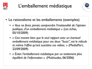L’emballement médiatique

●   Le rationalisme et les emballements (exemples)
    ●   « Vous ne ferez jamais comprendre l’irrationalité de l’opinion
        publique, d’un emballement médiatique » (Les échos,
        05/10/2009) 
    ●   « Ceci montre bien que le seul rapport avec un éventuel
        emballement médiatique pour ces deux “buzz”, est le ridicule
        et même l’effroi qu’ont suscitées ces vidéos. » (MediaPart,
        22/09/2009)
    ●   « Éviter l’emballement médiatique par un traitement plus
        équilibré de l’information ». (Multitudes, 06/2006)
 