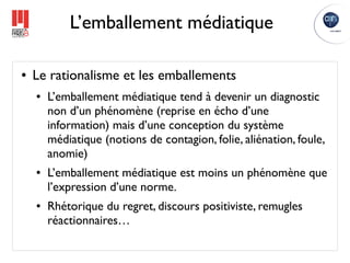 L’emballement médiatique

●   Le rationalisme et les emballements
    ●   L’emballement médiatique tend à devenir un diagnostic
        non d’un phénomène (reprise en écho d’une
        information) mais d’une conception du système
        médiatique (notions de contagion, folie, aliénation, foule,
        anomie)
    ●   L’emballement médiatique est moins un phénomène que
        l’expression d’une norme.
    ●   Rhétorique du regret, discours positiviste, remugles
        réactionnaires…
 