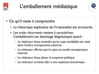 L’emballement médiatique

●   Ce qu’il reste à comprendre
    ●   La rhétorique explicative de l’irrationalité est structurée
    ●   Les traits récurrents restent à caractériser.
        L’emballement est davantage diagnostiqué quand :
         –   Le rédacteur laisse entendre qu’un sujet semblable est resté
             dans l’ombre (comparaison externe)
         –   Le rédacteur afﬁrme que le sujet est anodin (comparaison
             interne)
         –   Le rédacteur laisse planer la suspicion politique
         –   Le rédacteur se laisse aller à une suspicion économique
 