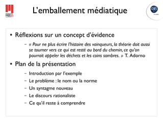 L’emballement médiatique

●   Réﬂexions sur un concept d’évidence
       –   « Pour ne plus écrire l’histoire des vainqueurs, la théorie doit aussi
           se tourner vers ce qui est resté au bord du chemin, ce qu’on
           pourrait appeler les déchets et les coins sombres. » T. Adorno
●   Plan de la présentation
       –   Introduction par l’exemple
       –   Le problème : le nom ou la norme
       –   Un syntagme nouveau
       –   Le discours rationaliste
       –   Ce qu’il reste à comprendre
 