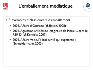 L’emballement médiatique

●   3 exemples « classiques » d’emballement
    ●   2001. Affaire d’Outreau (cf. Bastin, 2008)
    ●   2004. Agression antisémite imaginaire de Marie L. dans le
        RER D (cf. Kervella, 2007)
    ●   2002. Affaire Voise, l’« insécurité qui augmente »
        (Schneidermann, 2003)
 
