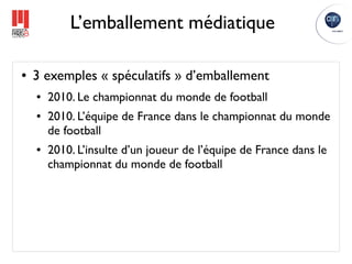 L’emballement médiatique

●   3 exemples « spéculatifs » d’emballement
    ●   2010. Le championnat du monde de football
    ●   2010. L’équipe de France dans le championnat du monde
        de football
    ●   2010. L’insulte d’un joueur de l’équipe de France dans le
        championnat du monde de football
 