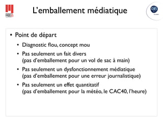 L’emballement médiatique

●   Point de départ
    ●   Diagnostic ﬂou, concept mou
    ●   Pas seulement un fait divers
        (pas d’emballement pour un vol de sac à main)
    ●   Pas seulement un dysfonctionnement médiatique
        (pas d’emballement pour une erreur journalistique)
    ●   Pas seulement un effet quantitatif
        (pas d’emballement pour la météo, le CAC40, l’heure)
 