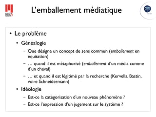 L’emballement médiatique

●   Le problème
    ●   Généalogie
        –   Que désigne un concept de sens commun (emballement en
            équitation)
        –   … quand il est métaphorisé (emballement d’un média comme
            d’un cheval)
        –   … et quand il est légitimé par la recherche (Kervella, Bastin,
            voire Schneidermann)
    ●   Idéologie
        –   Est-ce la catégorisation d’un nouveau phénomène ?
        –   Est-ce l’expression d’un jugement sur le système ?
 
