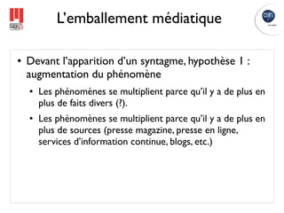L’emballement médiatique

●   Devant l’apparition d’un syntagme, hypothèse 1 :
    augmentation du phénomène
    ●   Les phénomènes se multiplient parce qu’il y a de plus en
        plus de faits divers (?).
    ●   Les phénomènes se multiplient parce qu’il y a de plus en
        plus de sources (presse magazine, presse en ligne,
        services d’information continue, blogs, etc.)
 