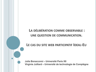 LA DÉLIBÉRATION COMME OBSERVABLE :
    UNE QUESTION DE COMMUNICATION.


 LE CAS DU SITE WEB PARTICIPATIF IDEAL-EU



Julia Bonaccorsi – Université Paris XII
Virginie Julliard – Université de technologie de Compiègne
 